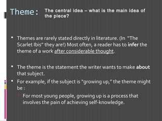 Theme:
 Themes are rarely stated directly in literature. (In “The
Scarlet Ibis” they are!) Most often, a reader has to infer the
theme of a work after considerable thought.
 The theme is the statement the writer wants to make about
that subject.
 For example, if the subject is “growing up,” the theme might
be :
 For most young people, growing up is a process that
involves the pain of achieving self-knowledge.
The central idea – what is the main idea of
the piece?
 