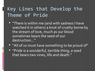 Key Lines that Develop the
Theme of Pride
 “There is within me (and with sadness I have
watched it in others) a knot of cruelty borne by
the stream of love, much as our blood
sometimes bears the seed of our
destruction…”
 “All of us must have something to be proud of”
 “Pride is a wonderful, terrible thing, a seed
that bears two vines, life and death.”
 