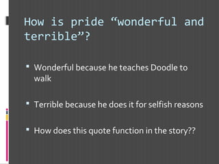 How is pride “wonderful and
terrible”?
 Wonderful because he teaches Doodle to
walk
 Terrible because he does it for selfish reasons
 How does this quote function in the story??
 