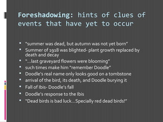 Foreshadowing: hints of clues of
events that have yet to occur
 “summer was dead, but autumn was not yet born”
 Summer of 1918 was blighted- plant growth replaced by
death and decay
 “…last graveyard flowers were blooming”
 such times make him “remember Doodle”
 Doodle’s real name only looks good on a tombstone
 arrival of the bird, its death, and Doodle burying it
 Fall of Ibis- Doodle’s fall
 Doodle’s response to the Ibis
 “Dead birds is bad luck…Specially red dead birds!”
 