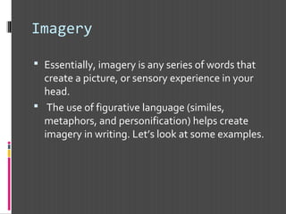 Imagery
 Essentially, imagery is any series of words that
create a picture, or sensory experience in your
head.
 The use of figurative language (similes,
metaphors, and personification) helps create
imagery in writing. Let’s look at some examples.
 