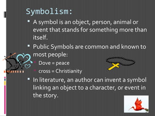Symbolism:
 A symbol is an object, person, animal or
event that stands for something more than
itself.
 Public Symbols are common and known to
most people:
 Dove = peace
 cross = Christianity
 In literature, an author can invent a symbol
linking an object to a character, or event in
the story.
 
