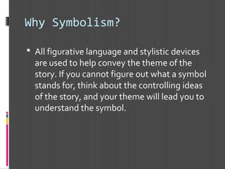 Why Symbolism?
 All figurative language and stylistic devices
are used to help convey the theme of the
story. If you cannot figure out what a symbol
stands for, think about the controlling ideas
of the story, and your theme will lead you to
understand the symbol.
 