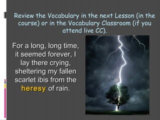 For a long, long time,For a long, long time,
it seemed forever, Iit seemed forever, I
lay there crying,lay there crying,
sheltering my fallensheltering my fallen
scarlet ibis from thescarlet ibis from the
heresyheresy of rain.of rain.
Review the Vocabulary in the next Lesson (in the
course) or in the Vocabulary Classroom (if you
attend live CC).
 