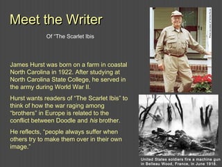 James Hurst was born on a farm in coastal
North Carolina in 1922. After studying at
North Carolina State College, he served in
the army during World War II.
Hurst wants readers of “The Scarlet Ibis” to
think of how the war raging among
“brothers” in Europe is related to the
conflict between Doodle and his brother.
He reflects, “people always suffer when
others try to make them over in their own
image.”
Meet the WriterMeet the Writer
United States soldiers fire a machine gun
in Belleau Wood, France, in June 1918.
Of “The Scarlet Ibis
 