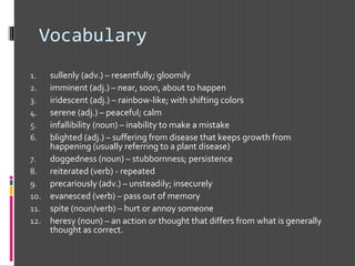 Vocabulary
1. sullenly (adv.) – resentfully; gloomily
2. imminent (adj.) – near, soon, about to happen
3. iridescent (adj.) – rainbow-like; with shifting colors
4. serene (adj.) – peaceful; calm
5. infallibility (noun) – inability to make a mistake
6. blighted (adj.) – suffering from disease that keeps growth from
happening (usually referring to a plant disease)
7. doggedness (noun) – stubbornness; persistence
8. reiterated (verb) - repeated
9. precariously (adv.) – unsteadily; insecurely
10. evanesced (verb) – pass out of memory
11. spite (noun/verb) – hurt or annoy someone
12. heresy (noun) – an action or thought that differs from what is generally
thought as correct.
 