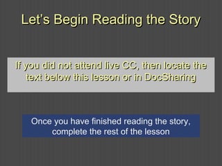Let’s Begin Reading the StoryLet’s Begin Reading the Story
If you did not attend live CC, then locate theIf you did not attend live CC, then locate the
text below this lesson or in DocSharingtext below this lesson or in DocSharing
Once you have finished reading the story,
complete the rest of the lesson
 
