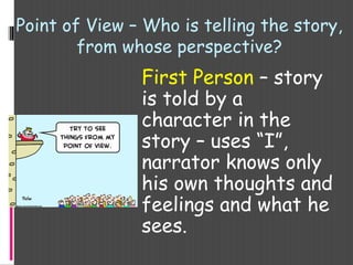 Point of View – Who is telling the story,
from whose perspective?
First Person – story
is told by a
character in the
story – uses “I”,
narrator knows only
his own thoughts and
feelings and what he
sees.
 
