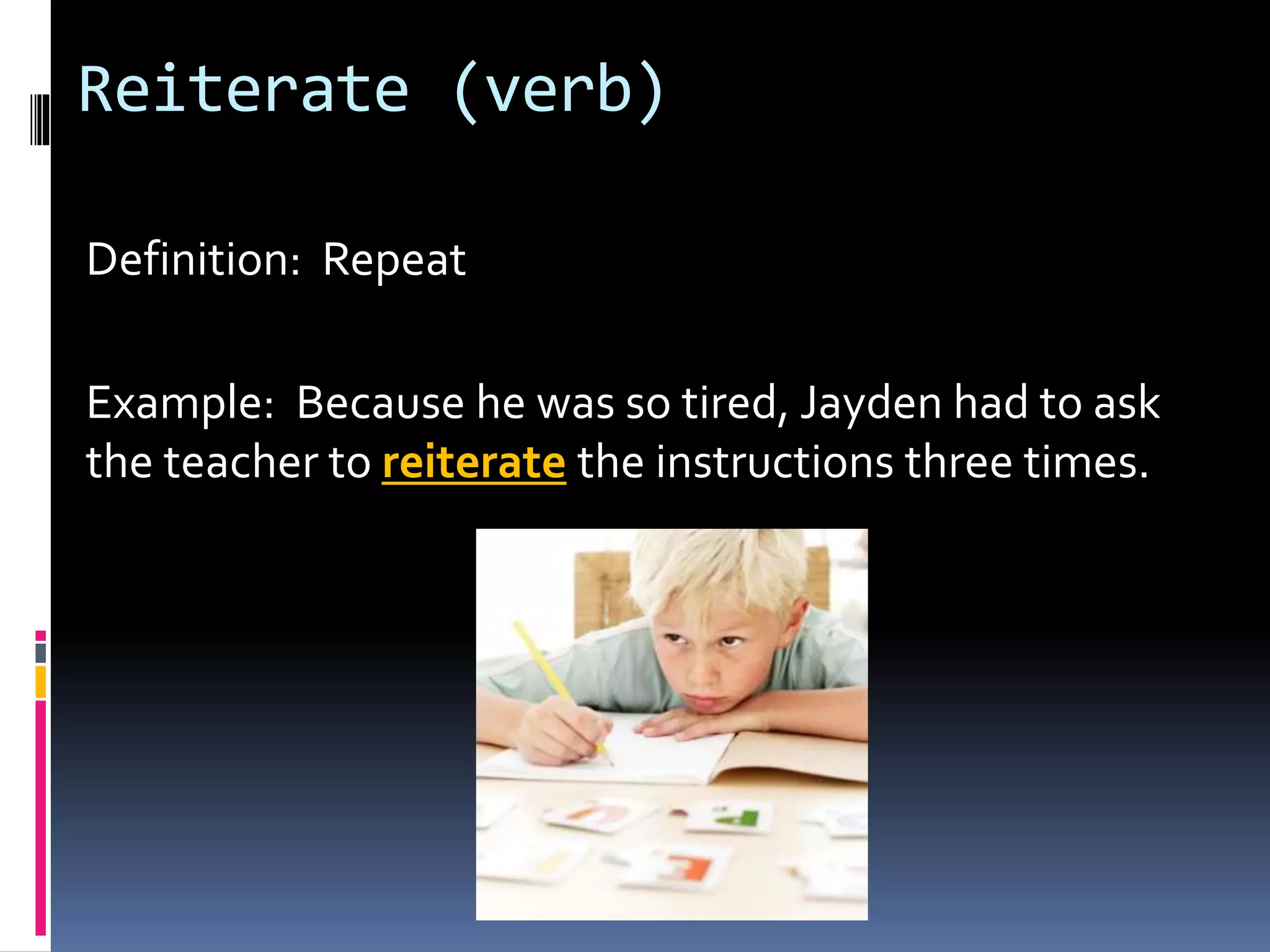 Reiterate (verb)
Definition: Repeat
Example: Because he was so tired, Jayden had to ask
the teacher to reiterate the instructions three times.
 