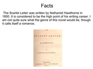                              Facts   The Scarlet Letter was written by Nathaniel Hawthorne in 1850. It is considered to be the high point of his writing career. I am not quite sure what the genre of this novel would be, though it calls itself a romance. 