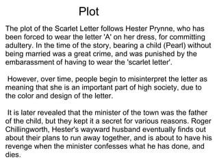     Plot The plot of the Scarlet Letter follows Hester Prynne, who has been forced to wear the letter 'A' on her dress, for committing adultery. In the time of the story, bearing a child (Pearl) without being married was a great crime, and was punished by the embarassment of having to wear the 'scarlet letter'.    However, over time, people begin to misinterpret the letter as meaning that she is an important part of high society, due to the color and design of the letter.    It is later revealed that the minister of the town was the father of the child, but they kept it a secret for various reasons. Roger Chillingworth, Hester's wayward husband eventually finds out about their plans to run away together, and is about to have his revenge when the minister confesses what he has done, and dies.  