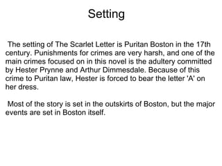                           Setting   The setting of The Scarlet Letter is Puritan Boston in the 17th century. Punishments for crimes are very harsh, and one of the main crimes focused on in this novel is the adultery committed by Hester Prynne and Arthur Dimmesdale. Because of this crime to Puritan law, Hester is forced to bear the letter 'A' on her dress.    Most of the story is set in the outskirts of Boston, but the major events are set in Boston itself.  