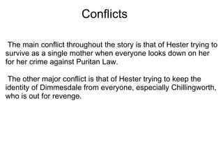                        Conflicts   The main conflict throughout the story is that of Hester trying to survive as a single mother when everyone looks down on her for her crime against Puritan Law.    The other major conflict is that of Hester trying to keep the identity of Dimmesdale from everyone, especially Chillingworth, who is out for revenge.  