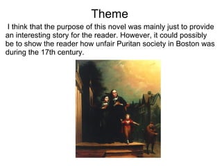                            Theme   I think that the purpose of this novel was mainly just to provide an interesting story for the reader. However, it could possibly be to show the reader how unfair Puritan society in Boston was during the 17th century.  