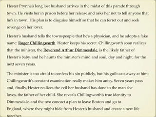 Hester Prynne’s long lost husband arrives in the midst of this parade through
town. He visits her in prison before her release and asks her not to tell anyone that
he’s in town. His plan is to disguise himself so that he can ferret out and seek
revenge on her lover.

Hester’s husband tells the townspeople that he’s a physician, and he adopts a fake
name: Roger Chillingworth. Hester keeps his secret. Chillingworth soon realizes
that the minister, the Reverend Arthur Dimmesdale, is the likely father of
Hester’s baby, and he haunts the minister’s mind and soul, day and night, for the
next seven years.

The minister is too afraid to confess his sin publicly, but his guilt eats away at him;
Chillingworth’s constant examination really makes him antsy. Seven years pass
and, finally, Hester realizes the evil her husband has done to the man she
loves, the father of her child. She reveals Chillingworth’s true identity to
Dimmesdale, and the two concoct a plan to leave Boston and go to
England, where they might hide from Hester’s husband and create a new life
 