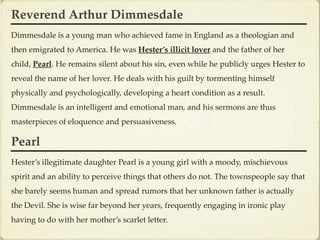 Reverend Arthur Dimmesdale
Dimmesdale is a young man who achieved fame in England as a theologian and
then emigrated to America. He was Hester’s illicit lover and the father of her
child, Pearl. He remains silent about his sin, even while he publicly urges Hester to
reveal the name of her lover. He deals with his guilt by tormenting himself
physically and psychologically, developing a heart condition as a result.
Dimmesdale is an intelligent and emotional man, and his sermons are thus
masterpieces of eloquence and persuasiveness.

Pearl
Hester’s illegitimate daughter Pearl is a young girl with a moody, mischievous
spirit and an ability to perceive things that others do not. The townspeople say that
she barely seems human and spread rumors that her unknown father is actually
the Devil. She is wise far beyond her years, frequently engaging in ironic play
having to do with her mother’s scarlet letter.
 