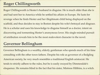 Roger Chillingworth
Roger Chillingworth is Hester’s husband in disguise. He is much older than she is
and had sent her to America while he settled his affairs in Europe. He lusts for
revenge when he finds Hester and her illegitimate child being displayed on the
scaffold, and thus decides to stay in Boston despite his wife’s betrayal and disgrace.
He is a scholar and uses his knowledge to disguise himself as a doctor, intent on
discovering and tormenting Hester’s anonymous lover. His single-minded pursuit
of retribution reveals him to be the most malevolent character in the novel.

Governor Bellingham
Governor Bellingham is a wealthy, elderly gentleman who spends much of his time
consulting with the other town fathers. Despite his role as governor of a fledgling
American society, he very much resembles a traditional English aristocrat. He
tends to strictly adhere to the rules, but he is easily swayed by Dimmesdale’s
eloquence. He remains blind to the fact that his sister, Mistress Hibbins, is a witch.
 