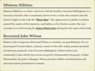 Mistress Hibbins
Mistress Hibbins is a widow who lives with her brother, Governor Bellingham, in a
luxurious mansion. She is commonly known to be a witch who ventures into the
forest at night to ride with the “Black Man”. Her appearances at public occasions
remind the reader of the hypocrisy and hidden evil in Puritan society. She was
executed as a witch during the Salem Witch trials during the time span of the book.


Reverend John Wilson
Boston’s elder clergyman, Reverend Wilson is scholarly yet grandfatherly. He is a
stereotypical Puritan father, a literary version of the stiff, starkly painted portraits
of American patriarchs. Like Governor Bellingham, Wilson follows the
community’s rules strictly but can be swayed by Dimmesdale’s eloquence. Unlike
Dimmesdale, his junior colleague, Wilson preaches hellfire and damnation and
advocates harsh punishment of sinners.
 