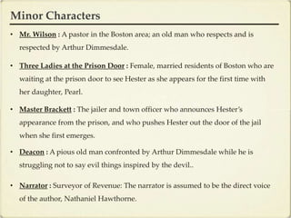 Minor Characters
• Mr. Wilson : A pastor in the Boston area; an old man who respects and is
  respected by Arthur Dimmesdale.

• Three Ladies at the Prison Door : Female, married residents of Boston who are
  waiting at the prison door to see Hester as she appears for the first time with
  her daughter, Pearl.

• Master Brackett : The jailer and town officer who announces Hester’s
  appearance from the prison, and who pushes Hester out the door of the jail
  when she first emerges.

• Deacon : A pious old man confronted by Arthur Dimmesdale while he is
  struggling not to say evil things inspired by the devil..

• Narrator : Surveyor of Revenue: The narrator is assumed to be the direct voice
  of the author, Nathaniel Hawthorne.
 