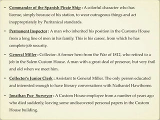 • Commander of the Spanish Pirate Ship : A colorful character who has
  license, simply because of his station, to wear outrageous things and act
  inappropriately by Puritanical standards.

• Permanent Inspector : A man who inherited his position in the Customs House
  from a long line of men in his family. This is his career, from which he has
  complete job security.

• General Miller : Collector: A former hero from the War of 1812, who retired to a
  job in the Salem Custom House. A man with a great deal of presence, but very frail
  and old when we meet him.

• Collector’s Junior Clerk : Assistant to General Miller. The only person educated
  and interested enough to have literary conversations with Nathaniel Hawthorne.

• Jonathan Pue Surveyor : A Custom House employee from a number of years ago
  who died suddenly, leaving some undiscovered personal papers in the Custom
  House building.
 