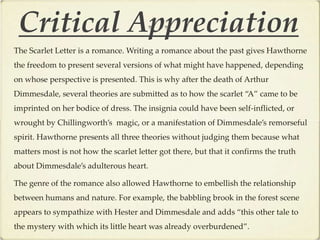 Critical Appreciation
The Scarlet Letter is a romance. Writing a romance about the past gives Hawthorne
the freedom to present several versions of what might have happened, depending
on whose perspective is presented. This is why after the death of Arthur
Dimmesdale, several theories are submitted as to how the scarlet “A” came to be
imprinted on her bodice of dress. The insignia could have been self-inflicted, or
wrought by Chillingworth’s magic, or a manifestation of Dimmesdale’s remorseful
spirit. Hawthorne presents all three theories without judging them because what
matters most is not how the scarlet letter got there, but that it confirms the truth
about Dimmesdale’s adulterous heart.

The genre of the romance also allowed Hawthorne to embellish the relationship
between humans and nature. For example, the babbling brook in the forest scene
appears to sympathize with Hester and Dimmesdale and adds “this other tale to
the mystery with which its little heart was already overburdened”.
 