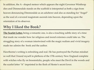 In addition, the A - shaped meteor which appears the night Governor Winthrop
dies and Dimmesdale stands on the scaffold is interpreted as both a sign from
heaven denouncing Dimmesdale as an adulterer and also as standing for “Angel”
as the soul of a revered magistrate ascends into heaven, depending upon the
orientation of its observer.

Why I liked the Book?
The Scarlet Letter, being a romantic one, is also a touching subtle story of a time
that made me wonder how far religious and moral extremes could take us. The
struggling story of a woman intertwined with the magic realism and vivid imagery
made me admire the book and the author.

Hawthorne's writing is refreshing and real. He has portrayed the Puritan mindset
so well that I found myself in plethora of the 17th century New England complete
with witches who fly on broomsticks, people who meet the Devil in the woods and
the scarlet letter “A” imprinted in the flesh of Hester's secret lover.
 