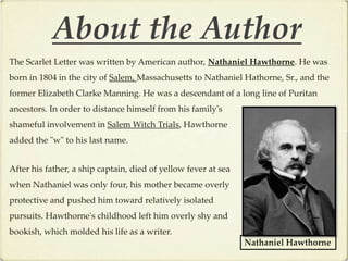 About the Author
The Scarlet Letter was written by American author, Nathaniel Hawthorne. He was
born in 1804 in the city of Salem, Massachusetts to Nathaniel Hathorne, Sr., and the
former Elizabeth Clarke Manning. He was a descendant of a long line of Puritan
ancestors. In order to distance himself from his family's
shameful involvement in Salem Witch Trials, Hawthorne
added the "w" to his last name.


After his father, a ship captain, died of yellow fever at sea
when Nathaniel was only four, his mother became overly
protective and pushed him toward relatively isolated
pursuits. Hawthorne's childhood left him overly shy and
bookish, which molded his life as a writer.
                                                                Nathaniel Hawthorne
 