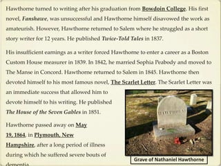 Hawthorne turned to writing after his graduation from Bowdoin College. His first
novel, Fanshawe, was unsuccessful and Hawthorne himself disavowed the work as
amateurish. However, Hawthorne returned to Salem where he struggled as a short
story writer for 12 years. He published Twice-Told Tales in 1837.

His insufficient earnings as a writer forced Hawthorne to enter a career as a Boston
Custom House measurer in 1839. In 1842, he married Sophia Peabody and moved to
The Manse in Concord. Hawthorne returned to Salem in 1845. Hawthorne then
devoted himself to his most famous novel, The Scarlet Letter. The Scarlet Letter was
an immediate success that allowed him to
devote himself to his writing. He published
The House of the Seven Gables in 1851.

Hawthorne passed away on May
19, 1864, in Plymouth, New
Hampshire, after a long period of illness
during which he suffered severe bouts of
                                                     Grave of Nathaniel Hawthorne
 