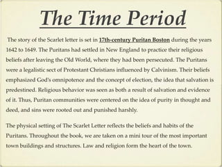 The Time Period
The story of the Scarlet letter is set in 17th-century Puritan Boston during the years
1642 to 1649. The Puritans had settled in New England to practice their religious
beliefs after leaving the Old World, where they had been persecuted. The Puritans
were a legalistic sect of Protestant Christians influenced by Calvinism. Their beliefs
emphasized God’s omnipotence and the concept of election, the idea that salvation is
predestined. Religious behavior was seen as both a result of salvation and evidence
of it. Thus, Puritan communities were centered on the idea of purity in thought and
deed, and sins were rooted out and punished harshly.

The physical setting of The Scarlet Letter reflects the beliefs and habits of the
Puritans. Throughout the book, we are taken on a mini tour of the most important
town buildings and structures. Law and religion form the heart of the town.
 