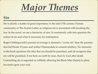 Major Themes
Sin
Sin is clearly a matter of great importance in the mid-17th century Puritan
community of The Scarlet Letter, as religious sin is associated with breaking the
law. In the novel, we see a hierarchy of sins. It consistently calls into question the
notion of sin and what is necessary for redemption.

Roger Chillingworth’s pursuit of revenge is deemed a "worse sin" than the passion
that led Hester Prynne and Arthur Dimmesdale to commit adultery. No character
in the book questions the idea that sin should be punished, and all recognize that
sin will be punished, if not here on earth by man, than by God after death.
Committing sin is regarded as willfully allowing the Black Man (Satan) to place
his mark upon your soul.
 
