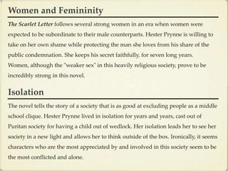Women and Femininity
The Scarlet Letter follows several strong women in an era when women were
expected to be subordinate to their male counterparts. Hester Prynne is willing to
take on her own shame while protecting the man she loves from his share of the
public condemnation. She keeps his secret faithfully, for seven long years.
Women, although the "weaker sex" in this heavily religious society, prove to be
incredibly strong in this novel.


Isolation
The novel tells the story of a society that is as good at excluding people as a middle
school clique. Hester Prynne lived in isolation for years and years, cast out of
Puritan society for having a child out of wedlock. Her isolation leads her to see her
society in a new light and allows her to think outside of the box. Ironically, it seems
characters who are the most appreciated by and involved in this society seem to be
the most conflicted and alone.
 