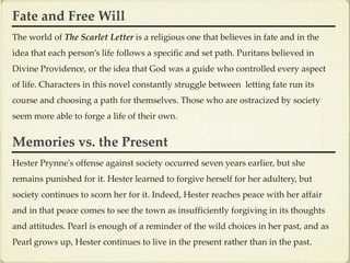 Fate and Free Will
The world of The Scarlet Letter is a religious one that believes in fate and in the
idea that each person’s life follows a specific and set path. Puritans believed in
Divine Providence, or the idea that God was a guide who controlled every aspect
of life. Characters in this novel constantly struggle between letting fate run its
course and choosing a path for themselves. Those who are ostracized by society
seem more able to forge a life of their own.


Memories vs. the Present
Hester Prynne's offense against society occurred seven years earlier, but she
remains punished for it. Hester learned to forgive herself for her adultery, but
society continues to scorn her for it. Indeed, Hester reaches peace with her affair
and in that peace comes to see the town as insufficiently forgiving in its thoughts
and attitudes. Pearl is enough of a reminder of the wild choices in her past, and as
Pearl grows up, Hester continues to live in the present rather than in the past.
 