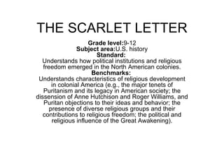 THE SCARLET LETTER Grade level: 9-12 Subject area: U.S. history Standard:   Understands how political institutions and religious freedom emerged in the North American colonies. Benchmarks:   Understands characteristics of religious development in colonial America (e.g., the major tenets of Puritanism and its legacy in American society; the dissension of Anne Hutchison and Roger Williams, and Puritan objections to their ideas and behavior; the presence of diverse religious groups and their contributions to religious freedom; the political and religious influence of the Great Awakening). 
