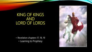 KING OF KINGS
AND
LORD OF LORDS
• Revelation chapters 17, 18, 19
• Learning to Prophesy
 