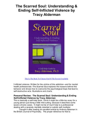 The Scarred Soul: Understanding &
   Ending Self-Inflicted Violence by
           Tracy Alderman




             This Is The Book To Choose Out Of The Several Available


f-inflicted violence. Written for the victims of this addiction--and for mental
health professionals--The Scarred Soul explores the reasons behind this
behavior and shows how to overcome the psychological traps that lead to
self-destructive acts. Illustrations and charts.

Personal Review: The Scarred Soul: Understanding & Ending
Self-Inflicted Violence by Tracy Alderman
This is basically a self-help book. I think it might be a little too scary for a
young person just doing a little mild cutting, because it describes some
severe chronic cases. It might not be of much help to a professional
dealing with a severely mentally retarded or autistic self-mutilator.
       I bought it after reading an excellent article by Anthony Bateman in
the British Journal of Psychiatry. The proper reference for that is:
 