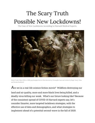 The Scary Truth 
Possible New Lockdowns! 
The Case of New Lockdowns According to Harvard Medical Experts. 
 
Photo Credit: Silent Hill is a 2006 psychological horror film directed by Christophe Gans and written by Roger Avary, Gans, 
and Nicolas Boukhrief.
A​re we in a real-life science fiction movie? Wildfires destroying our 
land and air quality, more and more black lives being killed, and a 
deadly virus killing our weak. What’s our future looking like? Because 
of the consistent spread of COVID-19 Harvard experts say, let's 
consider Smarter, more targeted lockdown strategies, with the 
effective use of data and demographics, and what strategies to 
implement ahead of a potential second-wave in the fall of 2020. 
 