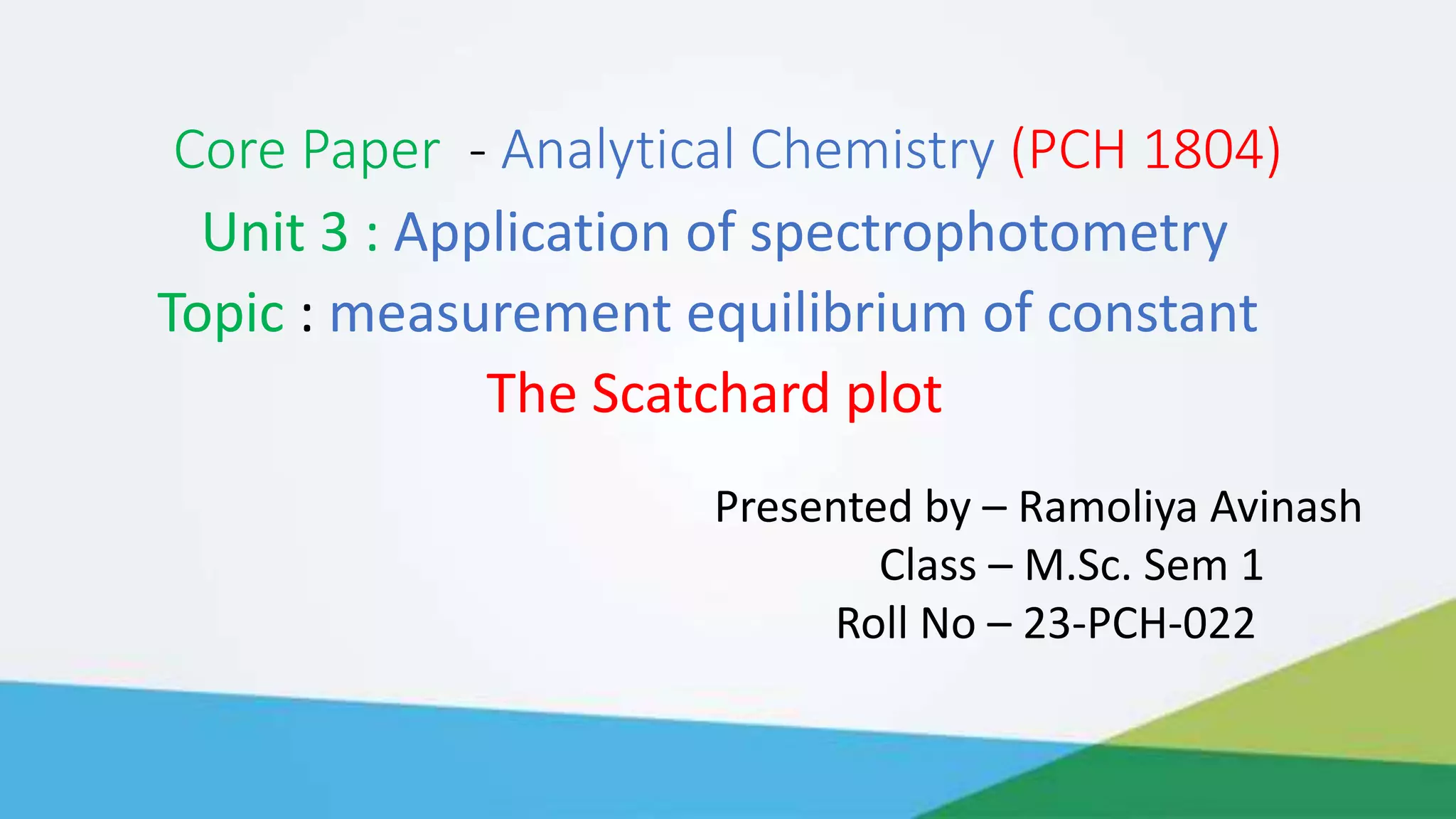 Core Paper - Analytical Chemistry (PCH 1804)
Unit 3 : Application of spectrophotometry
Topic : measurement equilibrium of constant
The Scatchard plot
Presented by – Ramoliya Avinash
Class – M.Sc. Sem 1
Roll No – 23-PCH-022
 