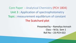 Core Paper - Analytical Chemistry (PCH 1804)
Unit 3 : Application of spectrophotometry
Topic : measurement equilibrium of constant
The Scatchard plot
Presented by – Ramoliya Avinash
Class – M.Sc. Sem 1
Roll No – 23-PCH-022
 
