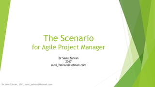 The Scenario
for Agile Project Manager
1
Dr Sami Zahran
2017
sami_zahran@Hotmail.com
Dr Sami Zahran, 2017, sami_zahran@Hotmail.com
 