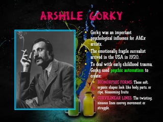ARSHILE GORKY
§  Gorky was an important
psychological influence for AbEx
artists.
§  The emotionally fragile surrealist
arrived in the USA in 1920.
§  To deal with early childhood trauma,
Gorky used psychic automatism to
create:
§  BIOMORPHIC FORMS: These soft,
organic shapes look like body parts, or
ripe, blossoming fruits
§  CURVILINEAR LINES: The twisting,
sinuous lines convey movement or
struggle.
 