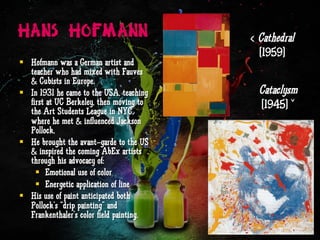 Hans Hofmann
§  Hofmann was a German artist and
teacher who had mixed with Fauves
& Cubists in Europe.
§  In 1931 he came to the USA, teaching
first at UC Berkeley, then moving to
the Art Students League in NYC,
where he met & influenced Jackson
Pollock.
§  He brought the avant-garde to the US
& inspired the coming AbEx artists
through his advocacy of:
§  Emotional use of color
§  Energetic application of line
§  His use of paint anticipated both
Pollock’s “drip painting” and
Frankenthaler’s color field painting.
‹ Cathedral
(1959)
Cataclysm
(1945) ˇ
 