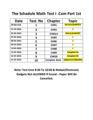 The Schadule Math Test I .Com Part 1st
Date Test. No Chapter Topic
29-02-216 1 CH#1 Set A+S,Q+MCQ’S
01-03-2016 2 CH#2 =
02-03-2016 3 CH#3,4 Only S,Q+MCQ’S
07-03-2016 4 CH#5 =
08-03-2016 5 CH#6 =
09-03-2016 6 CH#7 =
14-03-2016 7 CH#8 =
15-03-2016 8 CH#9 Complete Ex
16-03-2016 9 CH#10 Complete EX
21-03-2016 10 Complete Book Subjective+Objective
Note: Test time 8:30 To 10:00 & Mobail/Electronic
Gadgets Not ALLOWED If Found – Paper Will Be
Cancelled.
 