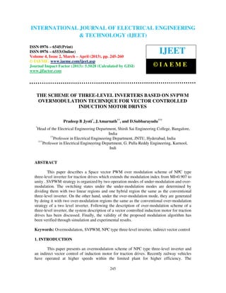 International Journal of Electrical Engineering and Technology (IJEET), ISSN 0976 –
INTERNATIONAL JOURNAL OF ELECTRICAL ENGINEERING
 6545(Print), ISSN 0976 – 6553(Online) Volume 4, Issue 2, March – April (2013), © IAEME
                           & TECHNOLOGY (IJEET)
ISSN 0976 – 6545(Print)
ISSN 0976 – 6553(Online)
Volume 4, Issue 2, March – April (2013), pp. 245-260
                                                                              IJEET
© IAEME: www.iaeme.com/ijeet.asp
Journal Impact Factor (2013): 5.5028 (Calculated by GISI)                 ©IAEME
www.jifactor.com




   THE SCHEME OF THREE-LEVEL INVERTERS BASED ON SVPWM
    OVERMODULATION TECHNIQUE FOR VECTOR CONTROLLED
                 INDUCTION MOTOR DRIVES

                      Pradeep B Jyoti†, J.Amarnath††, and D.Subbarayudu†††
   †
       Head of the Electrical Engineering Department, Shirdi Sai Engineering College, Bangalore,
                                                    India
               ††
                  Professor in Electrical Engineering Department, JNTU, Hyderabad, India
       †††
           Professor in Electrical Engineering Department, G. Pulla Reddy Engineering, Kurnool,
                                                     Indi


  ABSTRACT

          This paper describes a Space vector PWM over modulation scheme of NPC type
  three-level inverter for traction drives which extends the modulation index from MI=0.907 to
  unity . SVPWM strategy is organized by two operation modes of under-modulation and over-
  modulation. The switching states under the under-modulation modes are determined by
  dividing them with two linear regions and one hybrid region the same as the conventional
  three-level inverter. On the other hand, under the over-modulation mode, they are generated
  by doing it with two over-modulation regions the same as the conventional over-modulation
  strategy of a two level inverter. Following the description of over-modulation scheme of a
  three-level inverter, the system description of a vector controlled induction motor for traction
  drives has been discussed. Finally, the validity of the proposed modulation algorithm has
  been verified through simulation and experimental results.

  Keywords: Overmodulation, SVPWM, NPC type three-level inverter, indirect vector control

  1. INTRODUCTION

         This paper presents an overmodulation scheme of NPC type three-level inverter and
  an indirect vector control of induction motor for traction drives. Recently railway vehicles
  have operated at higher speeds within the limited plant for higher efficiency. The

                                                 245
 