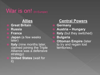 Allies
 Great Britain
 Russia
 France
 Japan (a few weeks
later)
 Italy (nine months later,
claimed joining the Triple
Alliance was a defensive
strategy)
 United States (wait for
it)
Central Powers
 Germany
 Austria – Hungary
 Italy (but they switched)
 Bulgaria
 Ottoman Empire (later
to try and regain lost
territories).
 