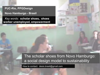 PUC-Rio, PPGDesign
Novo Hamburgo - Brasil
 Key words: scholar shoes, shoes
worker unemployed, empowerment




              The scholar shoes from Novo Hamburgo:
              a social design model to sustainability
             How to contact: desis.brasil@gmail.com
 