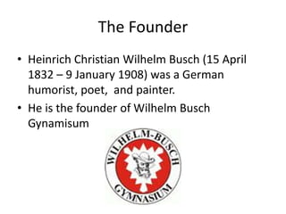 The Founder
? Heinrich Christian Wilhelm Busch (15 April
1832 C 9 January 1908) was a German
humorist, poet, and painter.
? He is the founder of Wilhelm Busch
Gynamisum
 