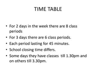 TIME TABLE
? For 2 days in the week there are 8 class
periods
? For 3 days there are 6 class periods.
? Each period lasting for 45 minutes.
? School closing time differs.
? Some days they have classes till 1.30pm and
on others till 3.30pm.
 