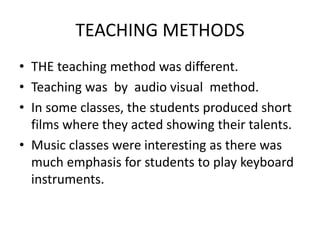 TEACHING METHODS
? THE teaching method was different.
? Teaching was by audio visual method.
? In some classes, the students produced short
films where they acted showing their talents.
? Music classes were interesting as there was
much emphasis for students to play keyboard
instruments.
 