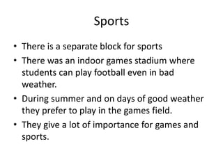 Sports
? There is a separate block for sports
? There was an indoor games stadium where
students can play football even in bad
weather.
? During summer and on days of good weather
they prefer to play in the games field.
? They give a lot of importance for games and
sports.
 