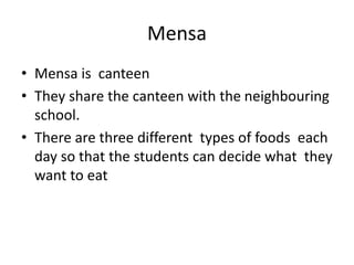 Mensa
? Mensa is canteen
? They share the canteen with the neighbouring
school.
? There are three different types of foods each
day so that the students can decide what they
want to eat
 